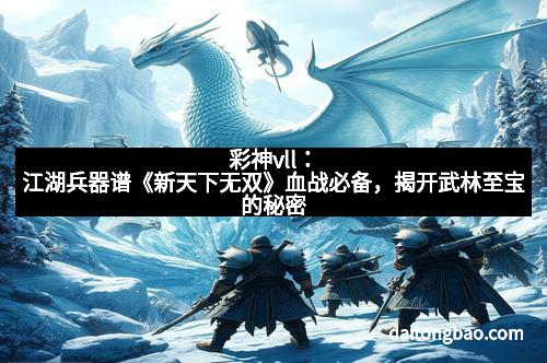 彩神vll：江湖兵器谱《新天下无双》血战必备，揭开武林至宝的秘密
